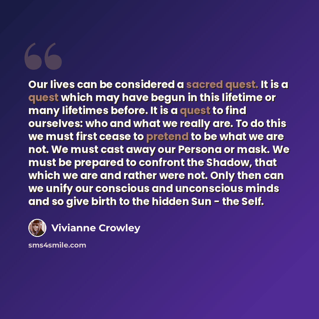 “Our lives can be considered a sacred quest. It is a quest which may have begun in this lifetime or many lifetimes before. It is a quest to find ourselves: who and what we really are. To do this we must first cease to pretend to be what we are not. We must cast away our Persona or mask. We must be…” quote by Vivianne Crowley