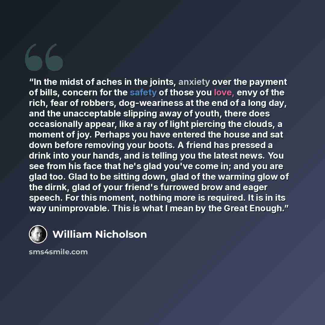 “In the midst of aches in the joints, anxiety over the payment of bills, concern for the safety of those you love, envy of the rich, fear of robbers, dog-weariness at the end of a long day, and the unacceptable slipping away of youth, there does occasionally appear, like a ray of light piercing the…” quote by William Nicholson