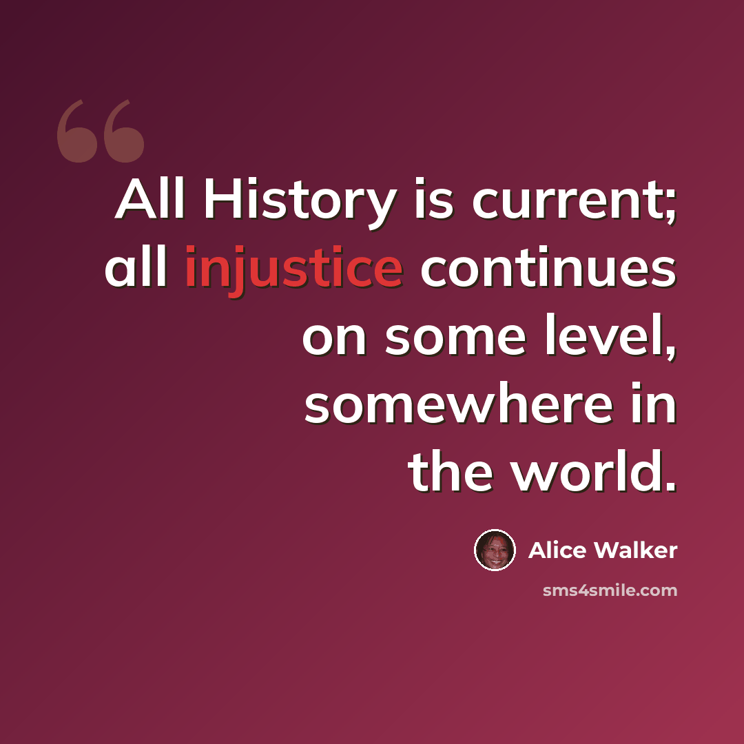“All History is current; all injustice continues on some level, somewhere in the world.” quote by Alice Walker