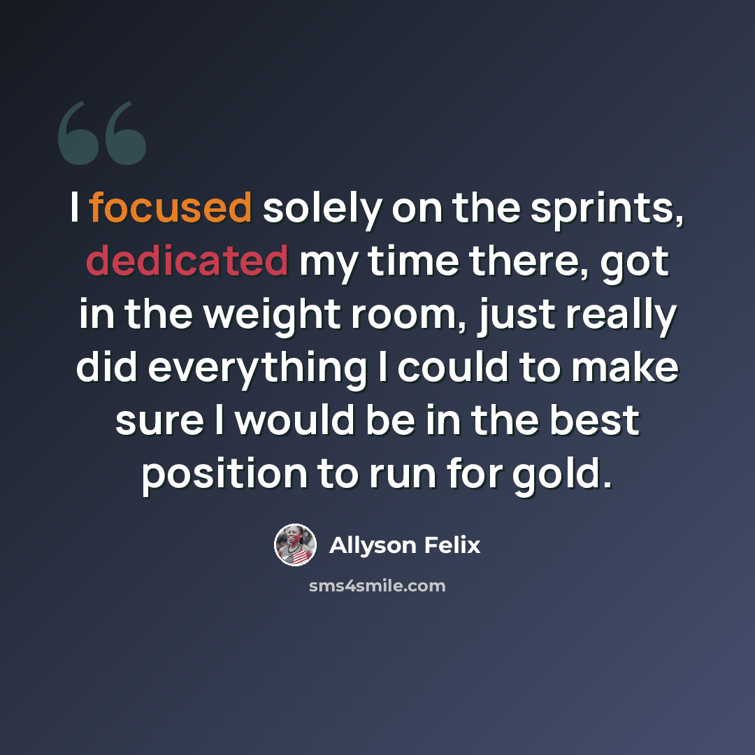 “I focused solely on the sprints, dedicated my time there, got in the weight room, just really did everything I could to make sure I would be in the best position to run for gold.” quote by Allyson Felix
