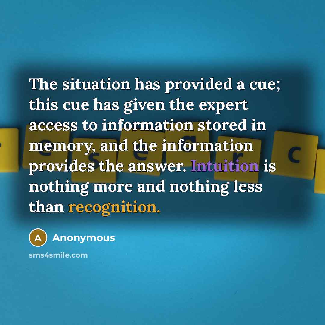 “The situation has provided a cue; this cue has given the expert access to information stored in memory, and the information provides the answer. Intuition is nothing more and nothing less than recognition.” quote by Anonymous