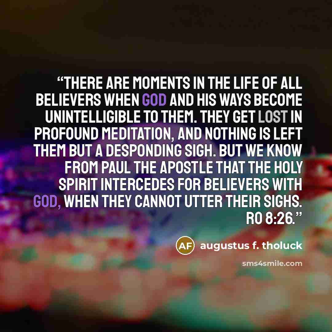 “There are moments in the life of all believers when God and his ways become unintelligible to them. They get lost in profound meditation, and nothing is left them but a desponding sigh. But we know from Paul the apostle that the Holy Spirit intercedes for believers with God, when they cannot utter…” quote by Augustus F. Tholuck