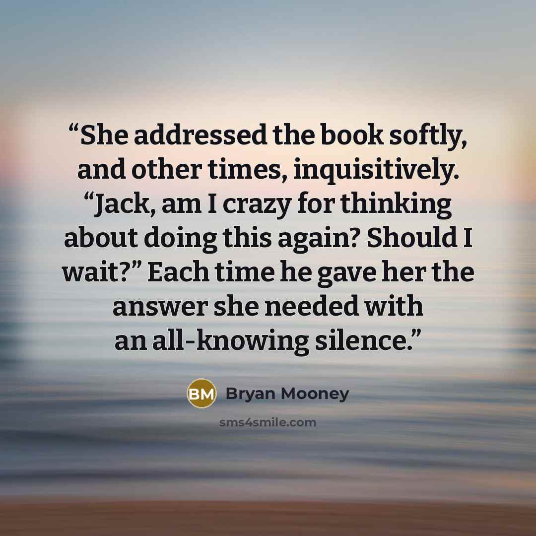 “She addressed the book softly, and other times, inquisitively. “Jack, am I crazy for thinking about doing this again? Should I wait?” Each time he gave her the answer she needed with an all-knowing silence.” quote by Bryan Mooney