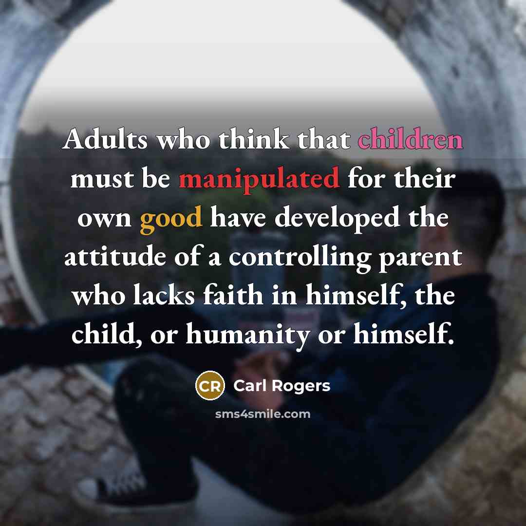 “Adults who think that children must be manipulated for their own good have developed the attitude of a controlling parent who lacks faith in himself, the child, or humanity or himself.” quote by Carl Rogers