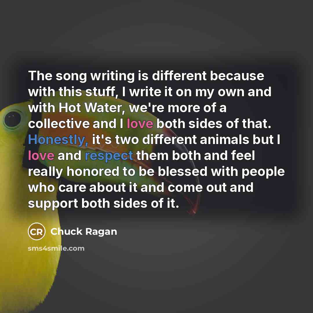 “The song writing is different because with this stuff, I write it on my own and with Hot Water, we're more of a collective and I love both sides of that. Honestly, it's two different animals but I love and respect them both and feel really honored to be blessed with people who care about it and…” quote by Chuck Ragan