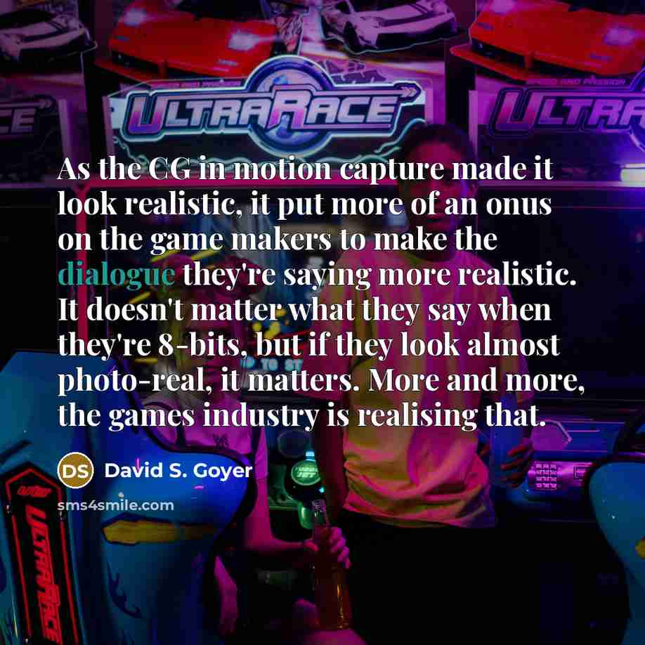 “As the CG in motion capture made it look realistic, it put more of an onus on the game makers to make the dialogue they're saying more realistic. It doesn't matter what they say when they're 8-bits, but if they look almost photo-real, it matters. More and more, the games industry is realising that.” quote by David S. Goyer