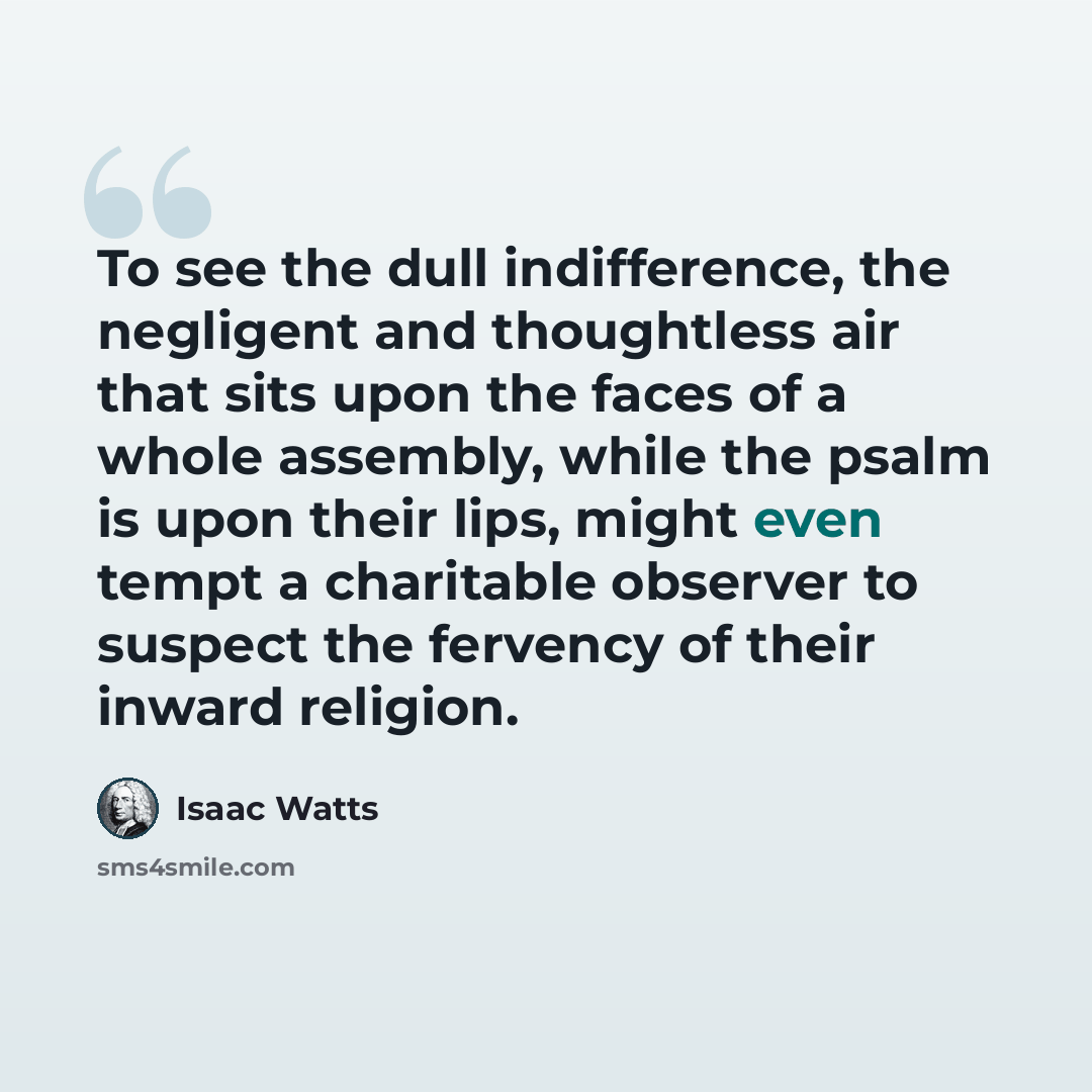 “To see the dull indifference, the negligent and thoughtless air that sits upon the faces of a whole assembly, while the psalm is upon their lips, might even tempt a charitable observer to suspect the fervency of their inward religion.” quote by Isaac Watts