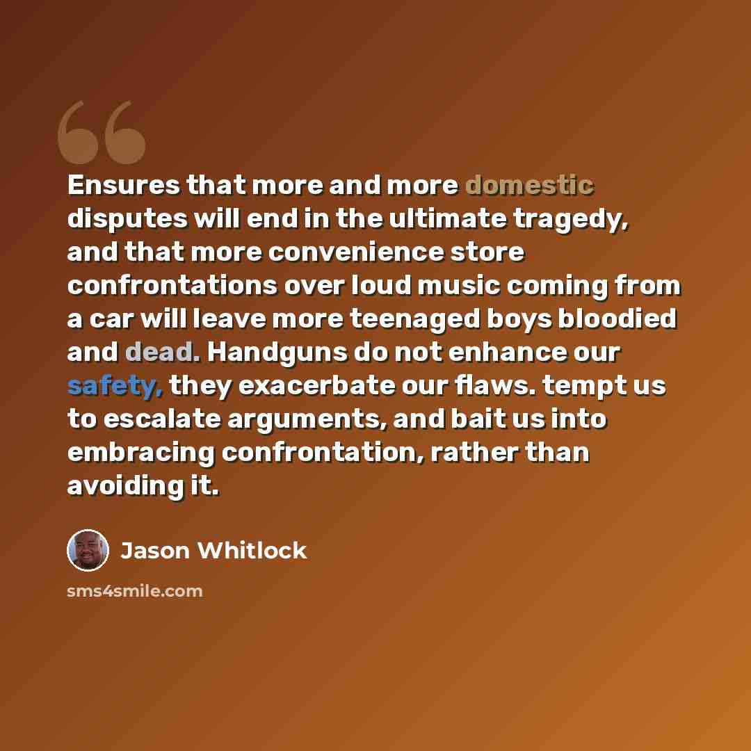 “Ensures that more and more domestic disputes will end in the ultimate tragedy, and that more convenience store confrontations over loud music coming from a car will leave more teenaged boys bloodied and dead. Handguns do not enhance our safety, they exacerbate our flaws. tempt us to escalate…” quote by Jason Whitlock