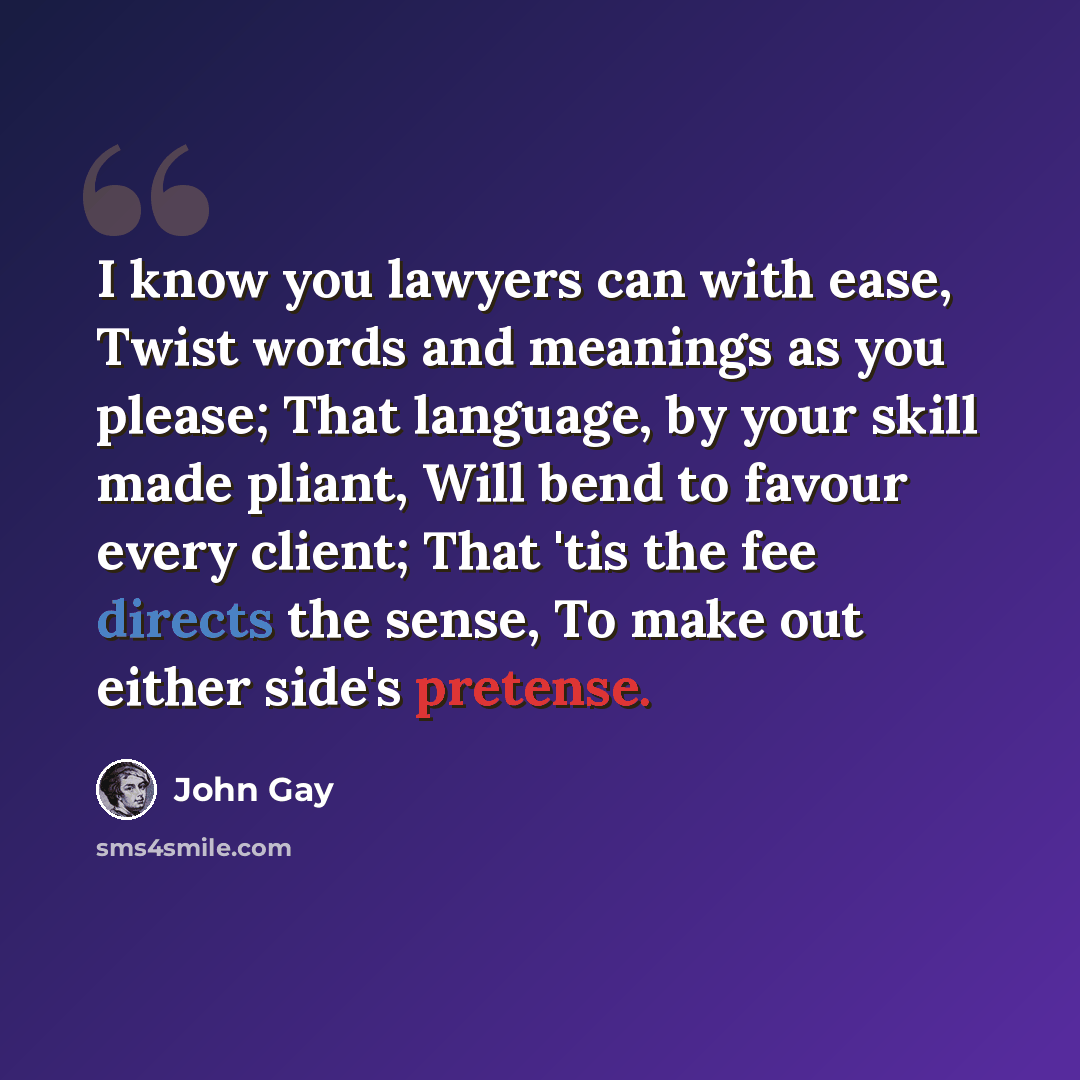“I know you lawyers can with ease, Twist words and meanings as you please; That language, by your skill made pliant, Will bend to favour every client; That 'tis the fee directs the sense, To make out either side's pretense.” quote by John Gay