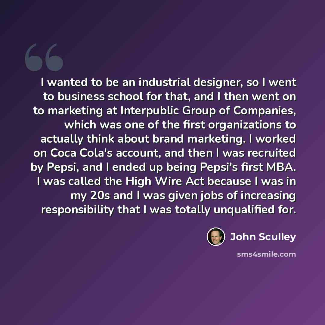 “I wanted to be an industrial designer, so I went to business school for that, and I then went on to marketing at Interpublic Group of Companies, which was one of the first organizations to actually think about brand marketing. I worked on Coca Cola's account, and then I was recruited by Pepsi, and…” quote by John Sculley