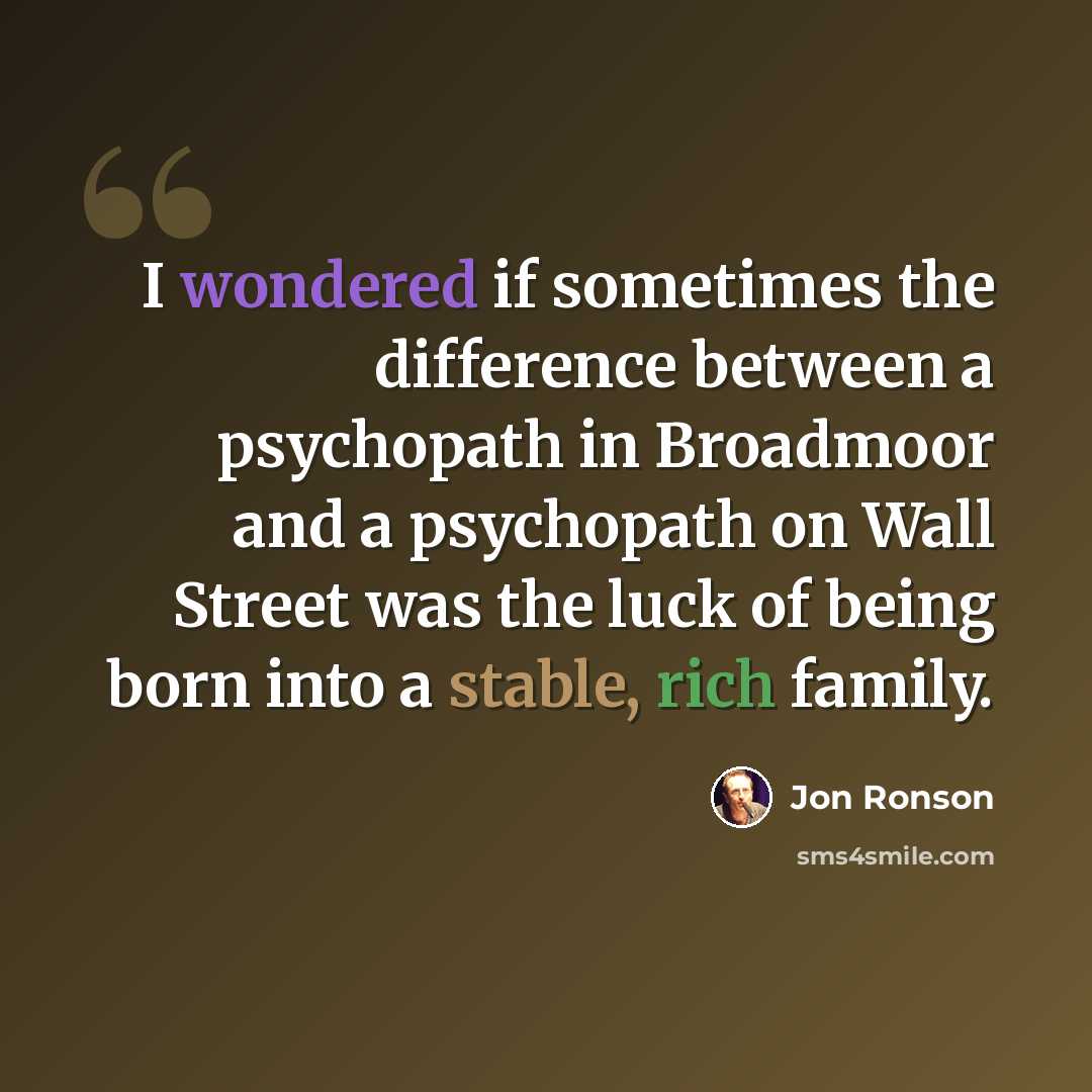 “I wondered if sometimes the difference between a psychopath in Broadmoor and a psychopath on Wall Street was the luck of being born into a stable, rich family.” quote by Jon Ronson