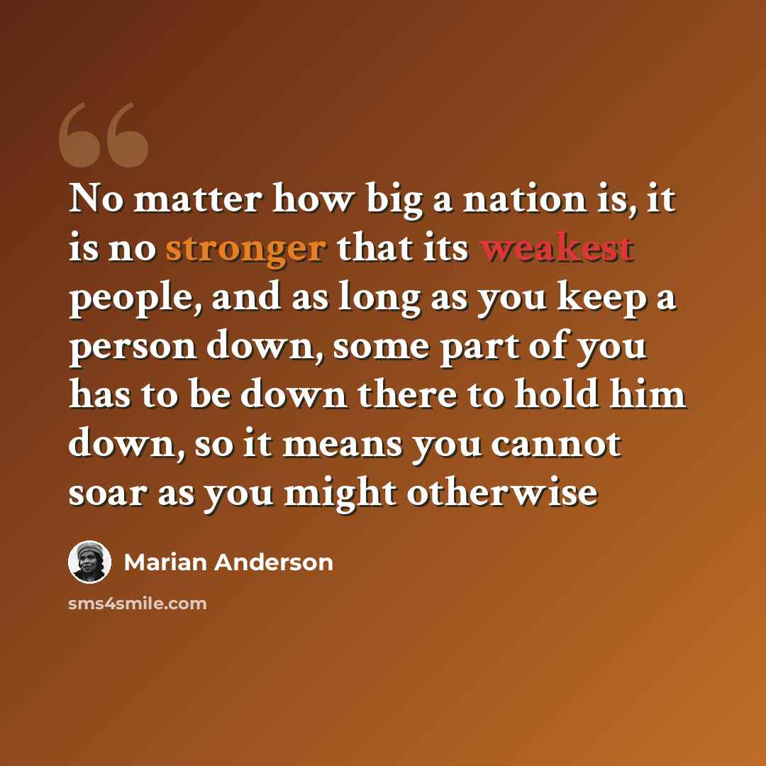 “No matter how big a nation is, it is no stronger that its weakest people, and as long as you keep a person down, some part of you has to be down there to hold him down, so it means you cannot soar as you might otherwise” quote by Marian Anderson