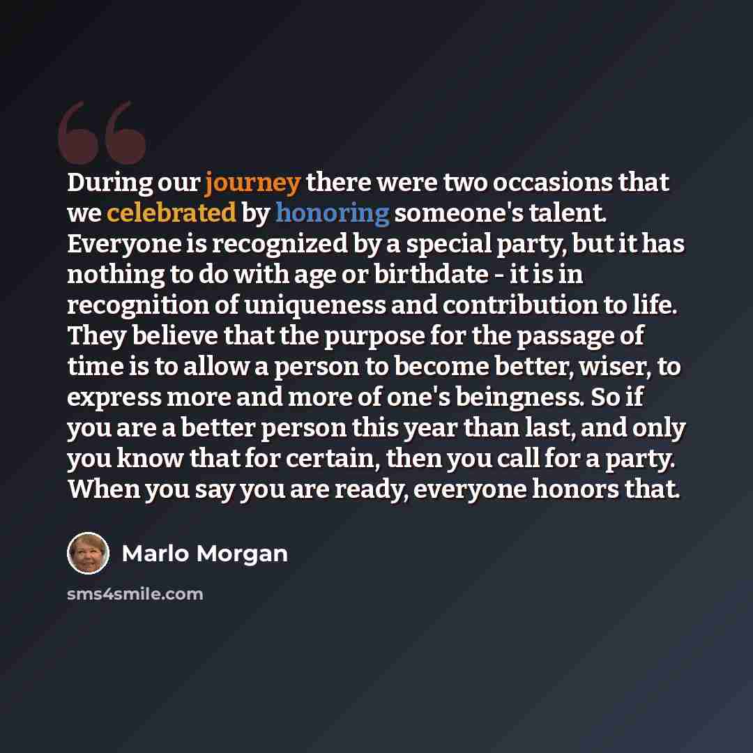 “During our journey there were two occasions that we celebrated by honoring someone's talent. Everyone is recognized by a special party, but it has nothing to do with age or birthdate - it is in recognition of uniqueness and contribution to life. They believe that the purpose for the passage of…” quote by Marlo Morgan