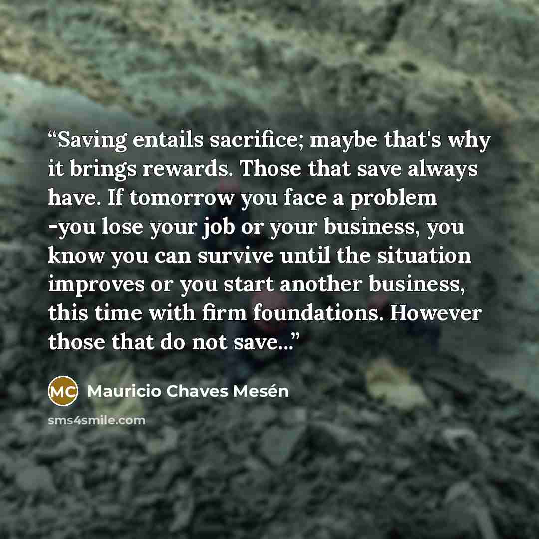 “Saving entails sacrifice; maybe that's why it brings rewards. Those that save always have. If tomorrow you face a problem -you lose your job or your business, you know you can survive until the situation improves or you start another business, this time with firm foundations. However those that do…” quote by Mauricio Chaves Mesén
