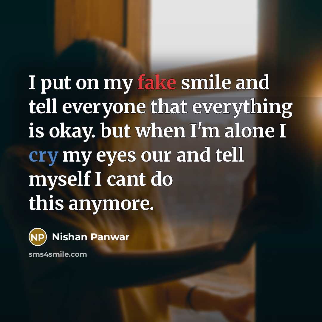 “I put on my fake smile and tell everyone that everything is okay. but when I'm alone I cry my eyes our and tell myself I cant do this anymore.” quote by Nishan Panwar
