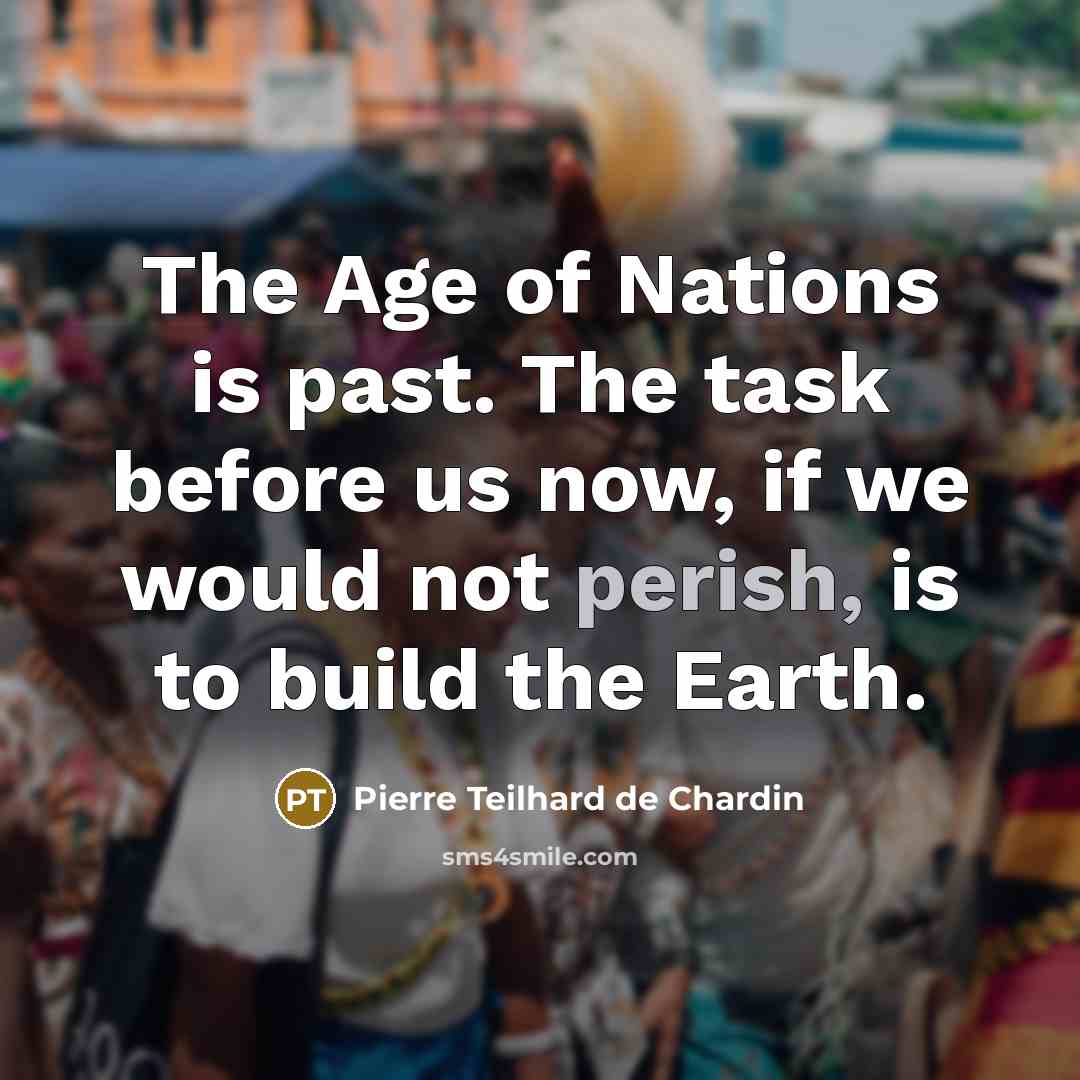 “The Age of Nations is past. The task before us now, if we would not perish, is to build the Earth.” quote by Pierre Teilhard de Chardin