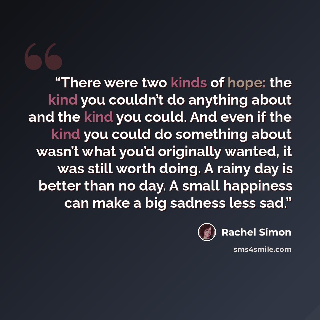 “There were two kinds of hope: the kind you couldn’t do anything about and the kind you could. And even if the kind you could do something about wasn’t what you’d originally wanted, it was still worth doing. A rainy day is better than no day. A small happiness can make a big sadness less sad.” quote by Rachel Simon