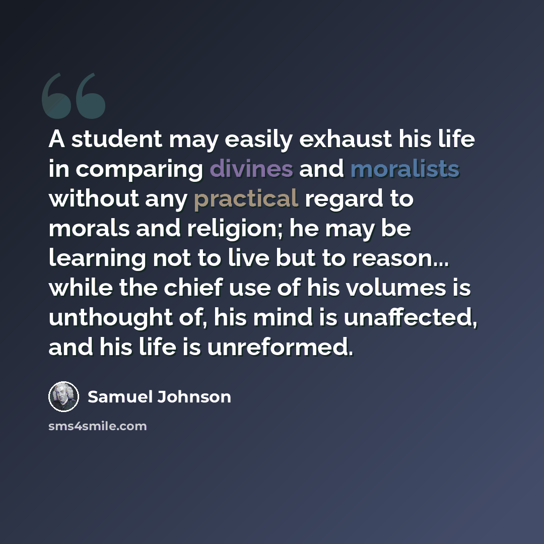 “A student may easily exhaust his life in comparing divines and moralists without any practical regard to morals and religion; he may be learning not to live but to reason... while the chief use of his volumes is unthought of, his mind is unaffected, and his life is unreformed.” quote by Samuel Johnson
