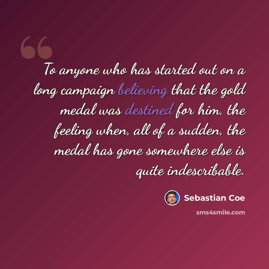 “To anyone who has started out on a long campaign believing that the gold medal was destined for him, the feeling when, all of a sudden, the medal has gone somewhere else is quite indescribable.” quote by Sebastian Coe