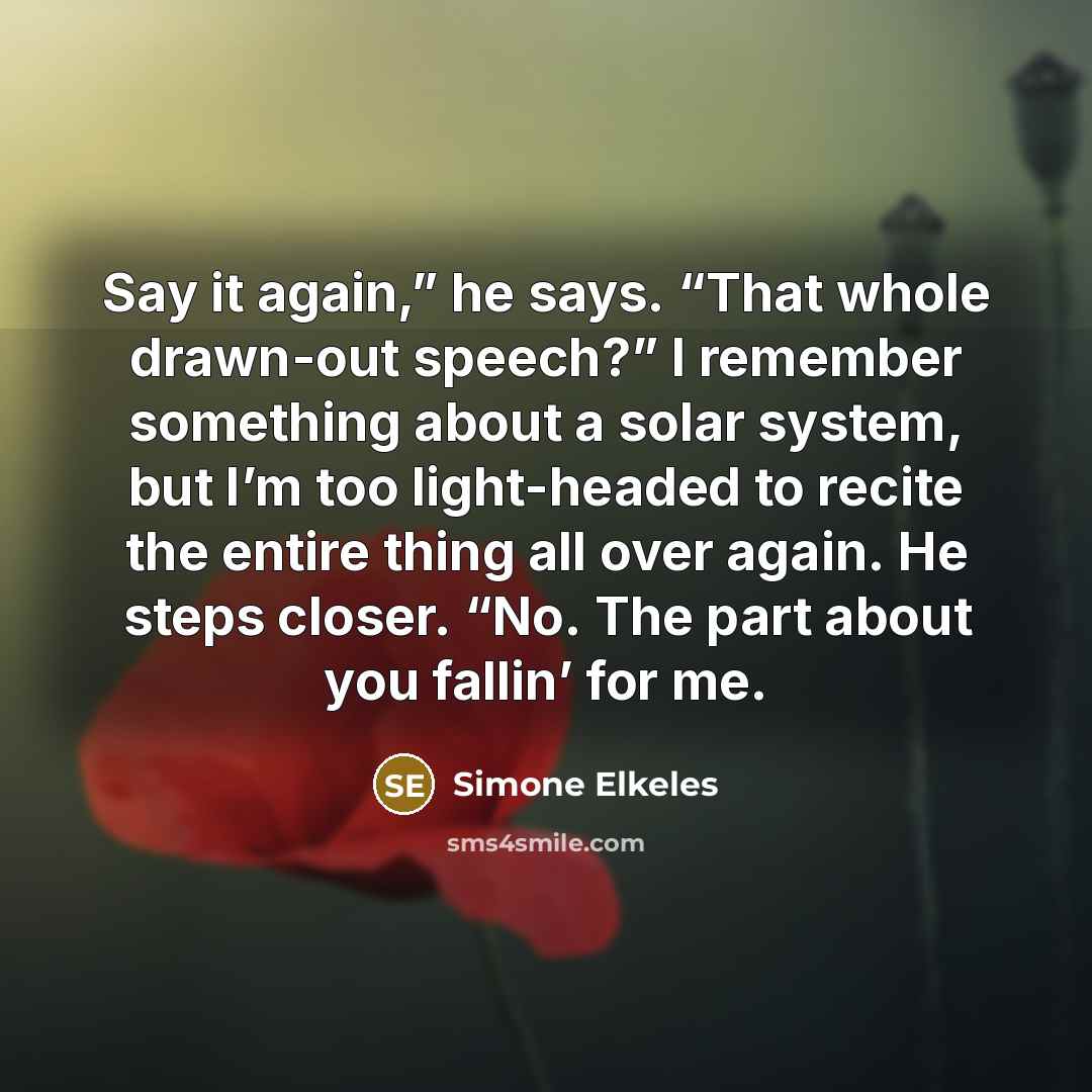 “Say it again,” he says. “That whole drawn-out speech?” I remember something about a solar system, but I’m too light-headed to recite the entire thing all over again. He steps closer. “No. The part about you fallin’ for me.” quote by Simone Elkeles