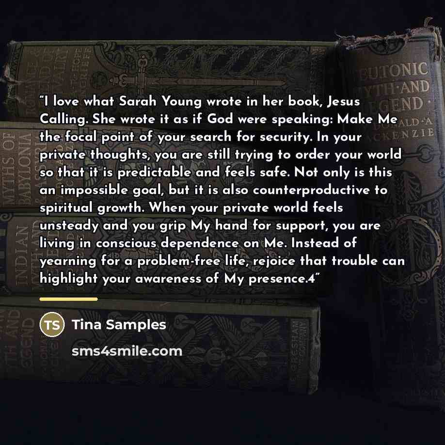 “I love what Sarah Young wrote in her book, Jesus Calling. She wrote it as if God were speaking: Make Me the focal point of your search for security. In your private thoughts, you are still trying to order your world so that it is predictable and feels safe. Not only is this an impossible goal, but…” quote by Tina Samples