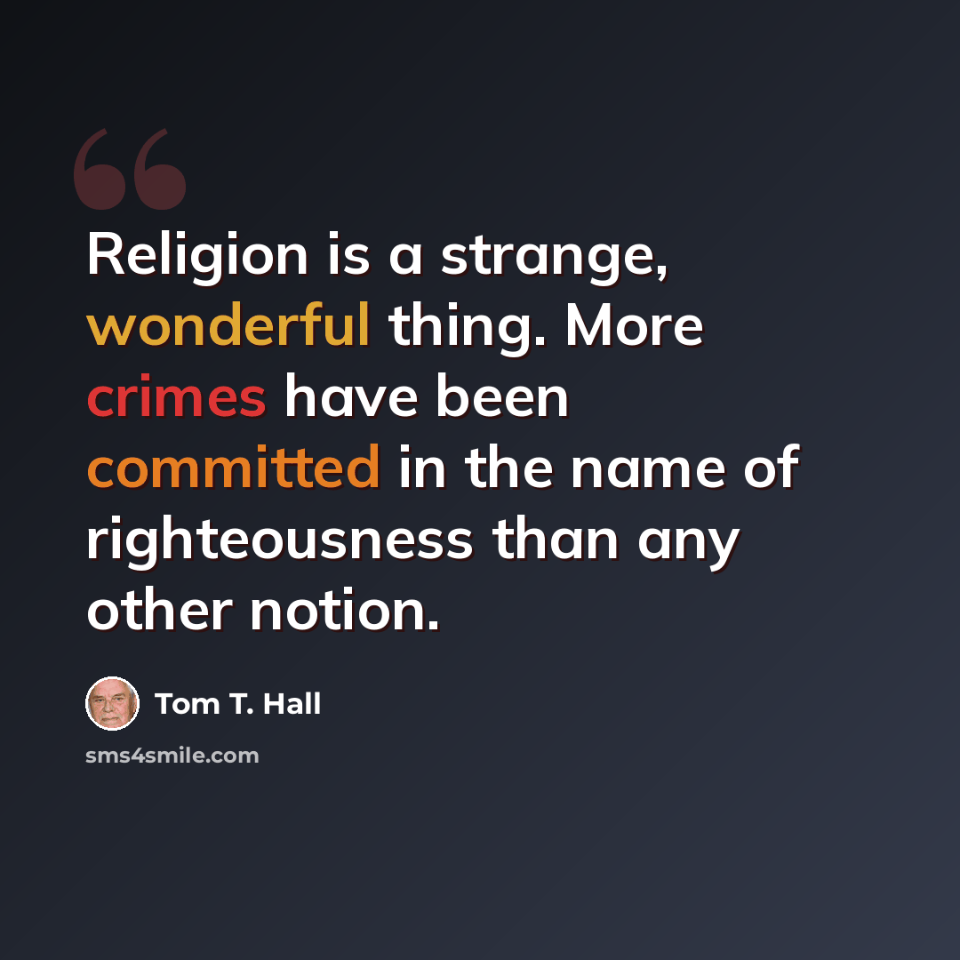 “Religion is a strange, wonderful thing. More crimes have been committed in the name of righteousness than any other notion.” quote by Tom T. Hall