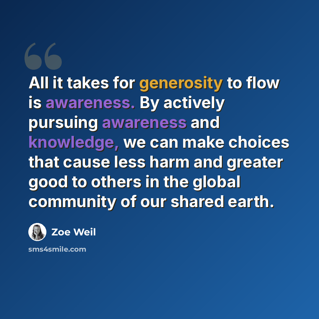 “All it takes for generosity to flow is awareness. By actively pursuing awareness and knowledge, we can make choices that cause less harm and greater good to others in the global community of our shared earth.” quote by Zoe Weil