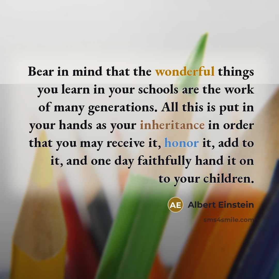 “Bear in mind that the wonderful things you learn in your schools are the work of many generations. All this is put in your hands as your inheritance in order that you may receive it, honor it, add to it, and one day faithfully hand it on to your children.” quote by Albert Einstein