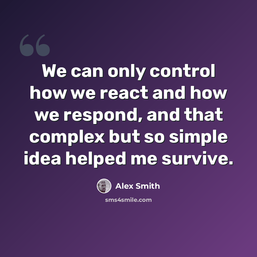 “We can only control how we react and how we respond, and that complex but so simple idea helped me survive.” quote by Alex Smith