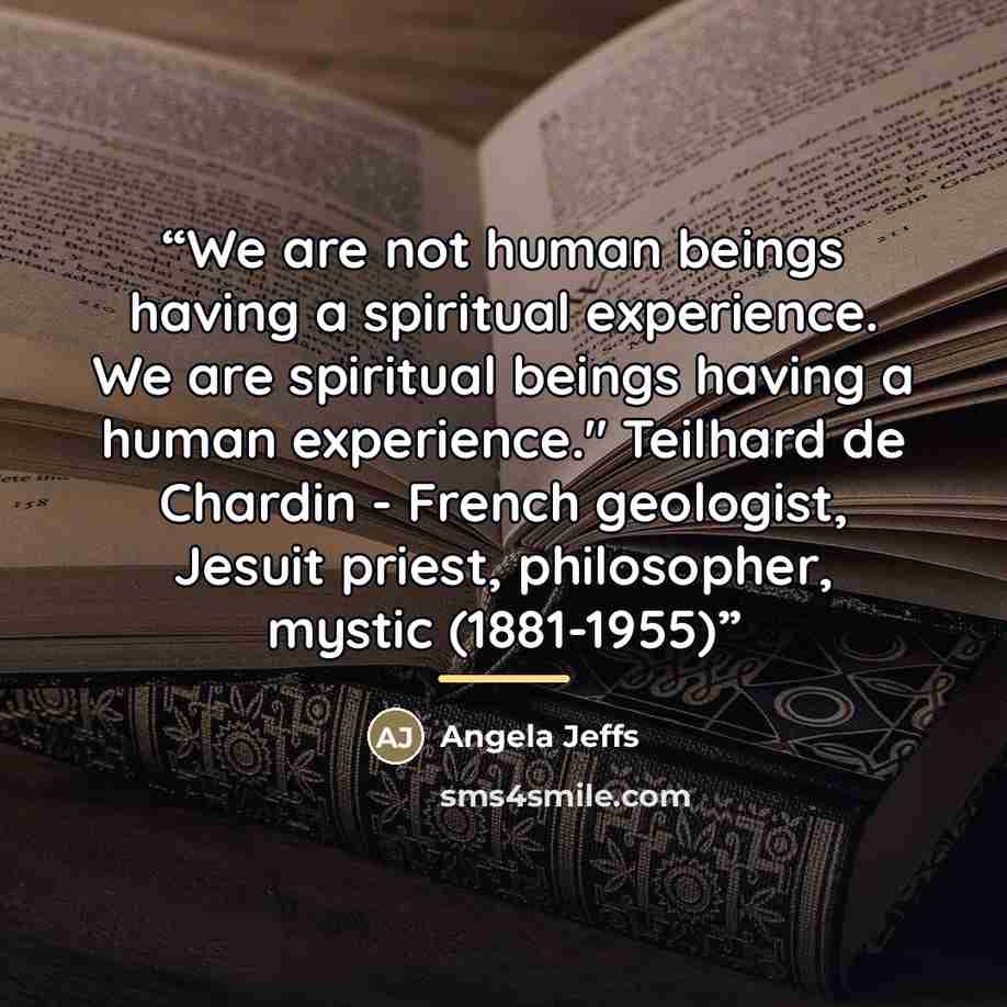 “We are not human beings having a spiritual experience. We are spiritual beings having a human experience." Teilhard de Chardin - French geologist, Jesuit priest, philosopher, mystic (1881-1955)” quote by Angela Jeffs