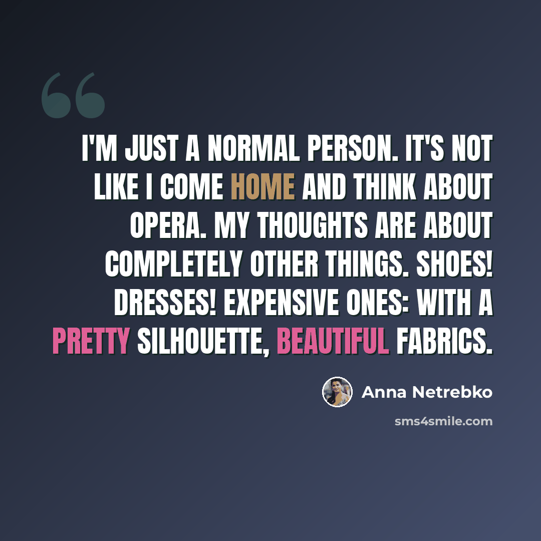“I'm just a normal person. It's not like I come home and think about opera. My thoughts are about completely other things. Shoes! Dresses! Expensive ones: with a pretty silhouette, beautiful fabrics.” quote by Anna Netrebko