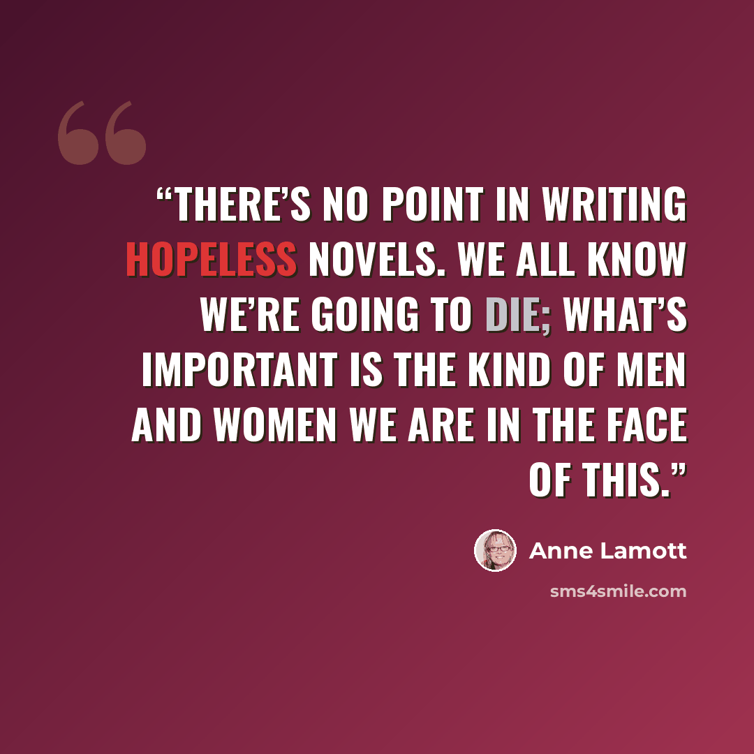 “There’s no point in writing hopeless novels. We all know we’re going to die; what’s important is the kind of men and women we are in the face of this.” quote by Anne Lamott