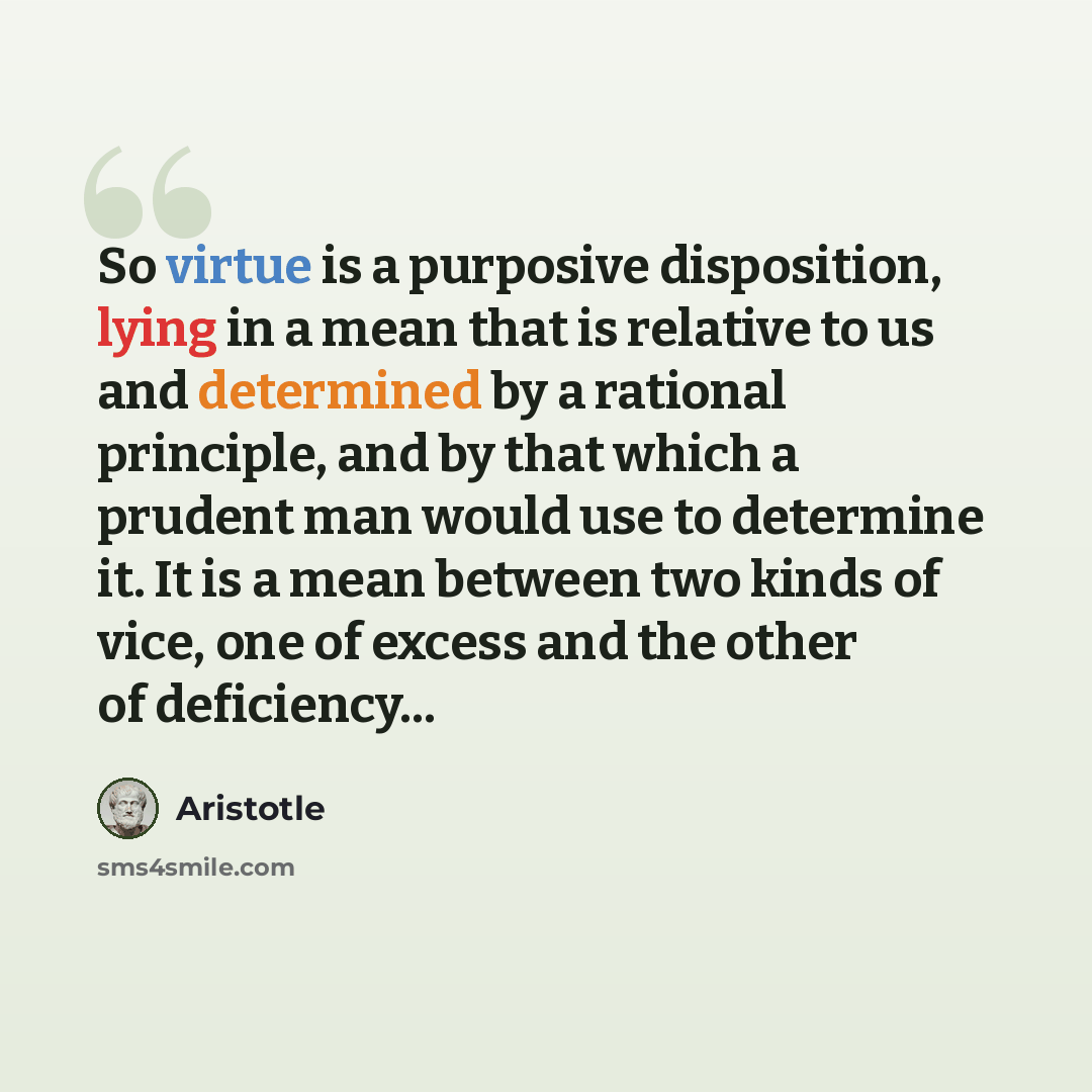 “So virtue is a purposive disposition, lying in a mean that is relative to us and determined by a rational principle, and by that which a prudent man would use to determine it. It is a mean between two kinds of vice, one of excess and the other of deficiency...” quote by Aristotle