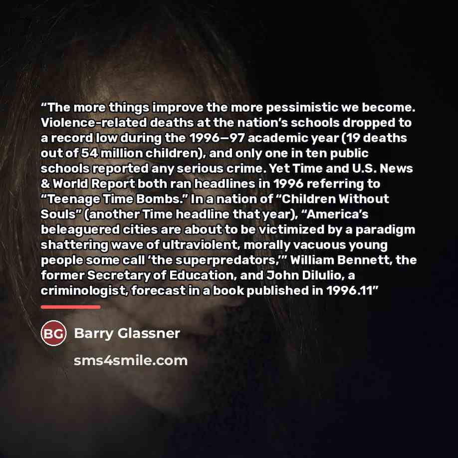 “The more things improve the more pessimistic we become. Violence-related deaths at the nation’s schools dropped to a record low during the 1996—97 academic year (19 deaths out of 54 million children), and only one in ten public schools reported any serious crime. Yet Time and U.S. News & World…” quote by Barry Glassner