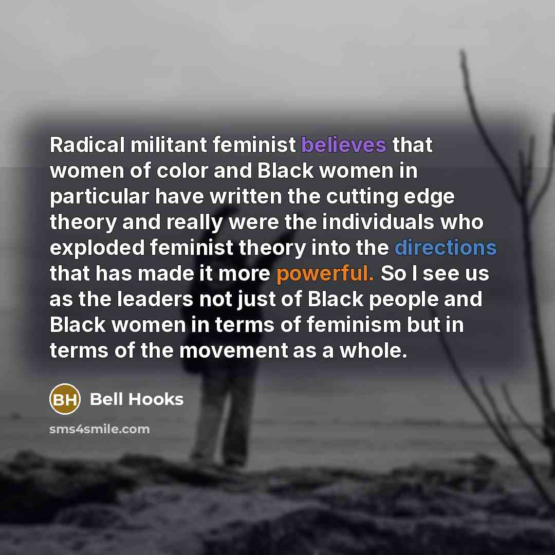 “Radical militant feminist believes that women of color and Black women in particular have written the cutting edge theory and really were the individuals who exploded feminist theory into the directions that has made it more powerful. So I see us as the leaders not just of Black people and Black…” quote by Bell Hooks