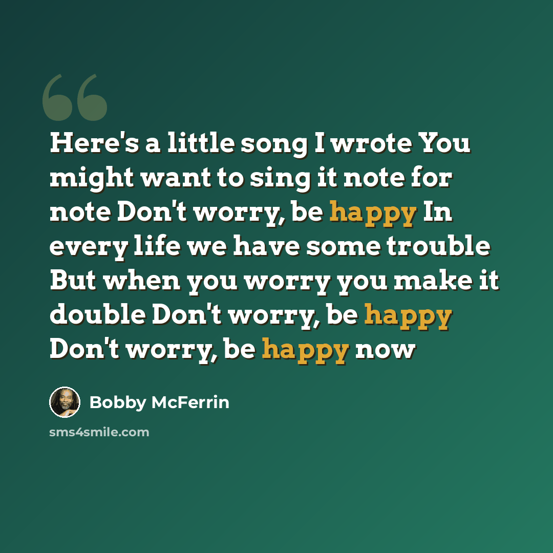 “Here's a little song I wrote You might want to sing it note for note Don't worry, be happy In every life we have some trouble But when you worry you make it double Don't worry, be happy Don't worry, be happy now” quote by Bobby McFerrin