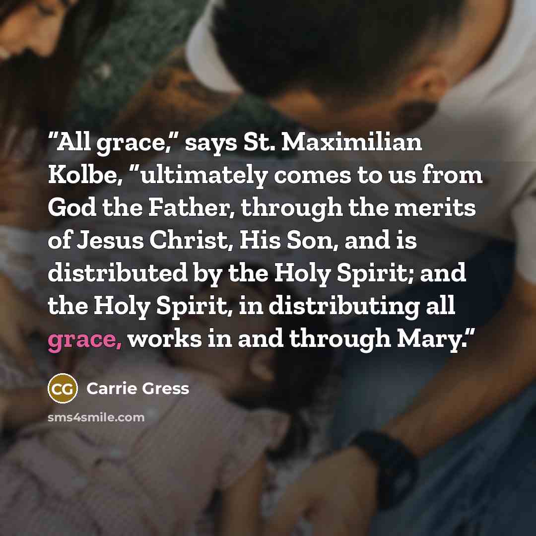 “All grace,” says St. Maximilian Kolbe, “ultimately comes to us from God the Father, through the merits of Jesus Christ, His Son, and is distributed by the Holy Spirit; and the Holy Spirit, in distributing all grace, works in and through Mary.” quote by Carrie Gress