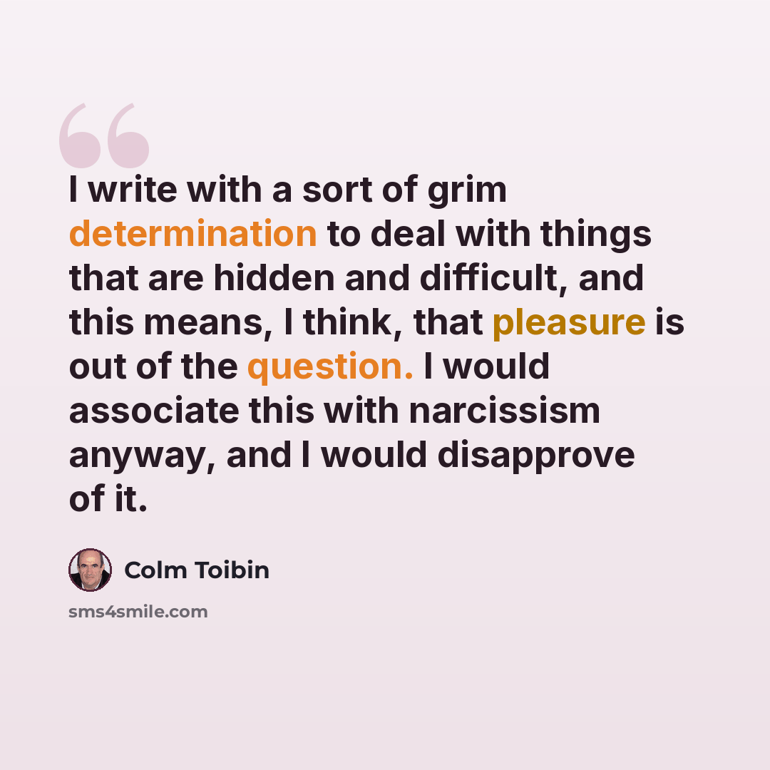 “I write with a sort of grim determination to deal with things that are hidden and difficult, and this means, I think, that pleasure is out of the question. I would associate this with narcissism anyway, and I would disapprove of it.” quote by Colm Toibin