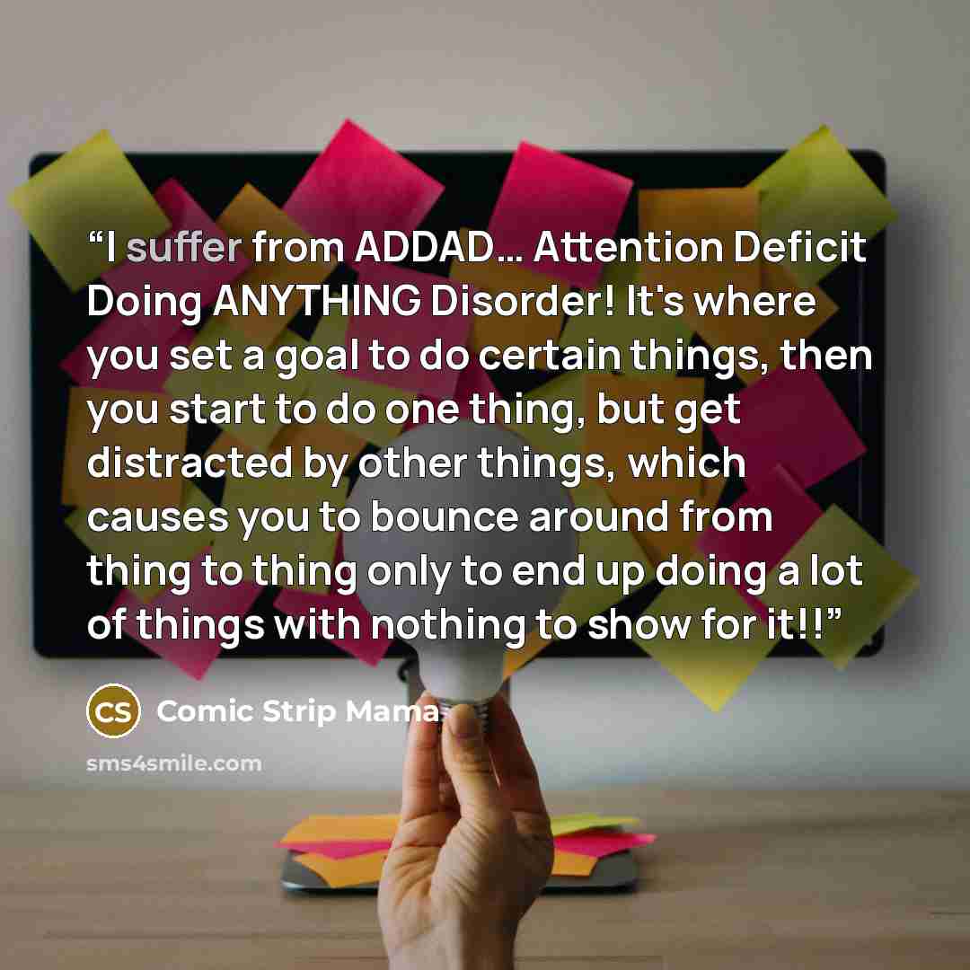 “I suffer from ADDAD… Attention Deficit Doing ANYTHING Disorder! It's where you set a goal to do certain things, then you start to do one thing, but get distracted by other things, which causes you to bounce around from thing to thing only to end up doing a lot of things with nothing to show for it!!” quote by Comic Strip Mama