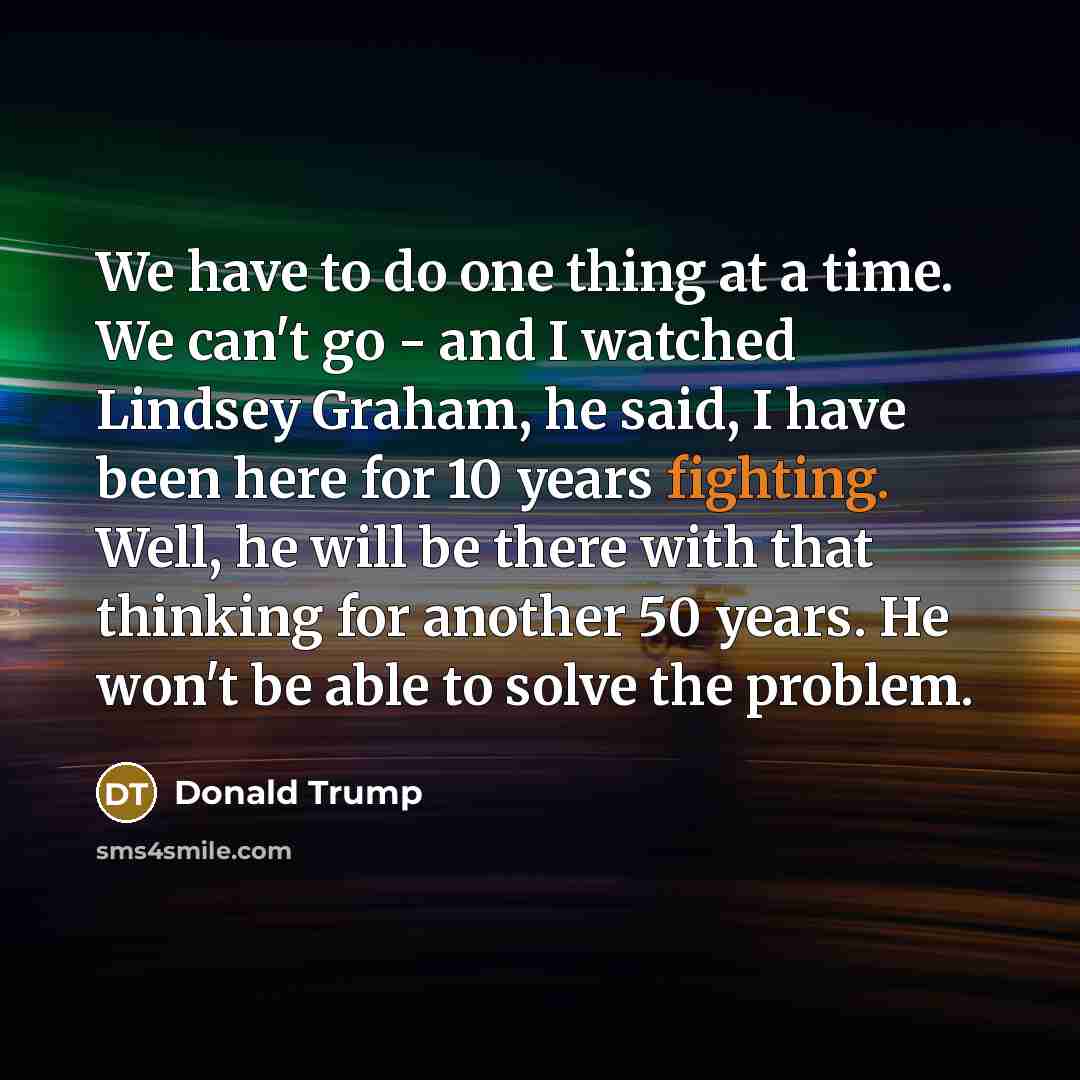 “We have to do one thing at a time. We can't go - and I watched Lindsey Graham, he said, I have been here for 10 years fighting. Well, he will be there with that thinking for another 50 years. He won't be able to solve the problem.” quote by Donald Trump