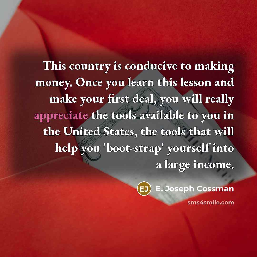 “This country is conducive to making money. Once you learn this lesson and make your first deal, you will really appreciate the tools available to you in the United States, the tools that will help you 'boot-strap' yourself into a large income.” quote by E. Joseph Cossman