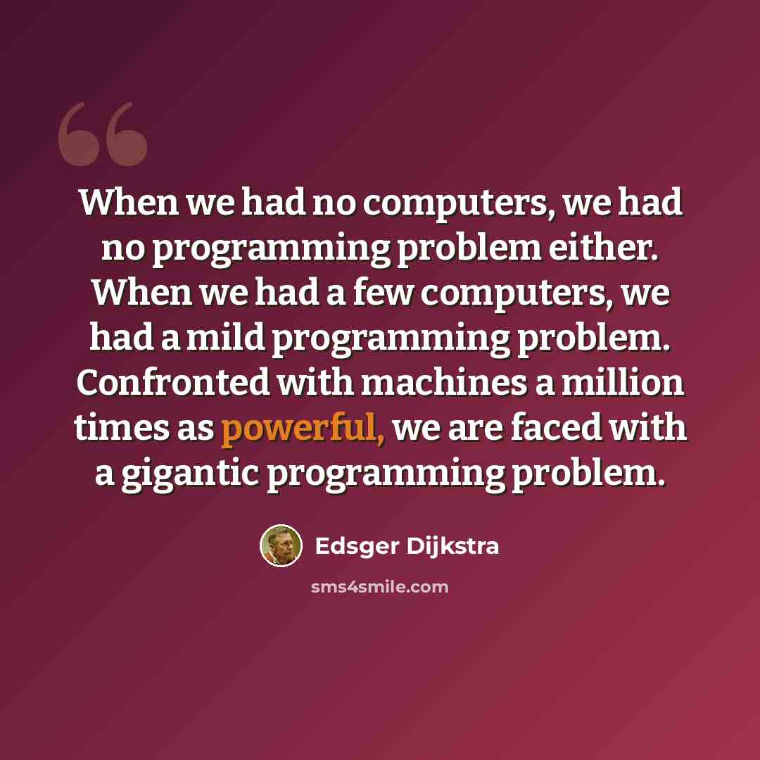 “When we had no computers, we had no programming problem either. When we had a few computers, we had a mild programming problem. Confronted with machines a million times as powerful, we are faced with a gigantic programming problem.” quote by Edsger Dijkstra