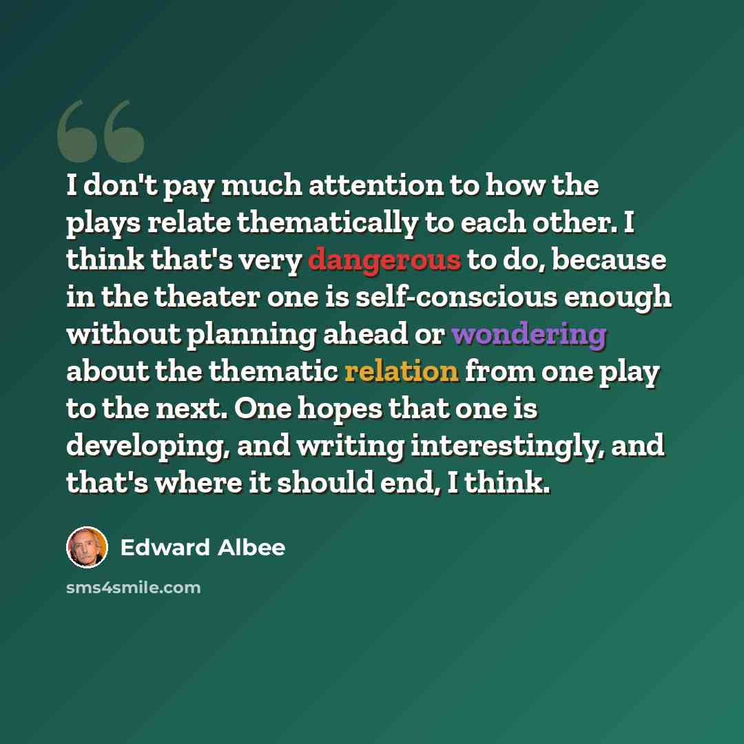 “I don't pay much attention to how the plays relate thematically to each other. I think that's very dangerous to do, because in the theater one is self-conscious enough without planning ahead or wondering about the thematic relation from one play to the next. One hopes that one is developing, and…” quote by Edward Albee