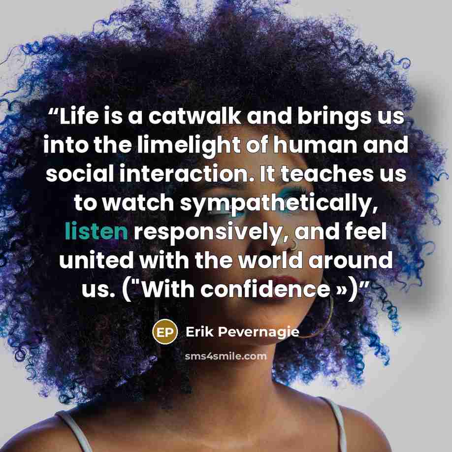 “Life is a catwalk and brings us into the limelight of human and social interaction. It teaches us to watch sympathetically, listen responsively, and feel united with the world around us. ("With confidence »)” quote by Erik Pevernagie