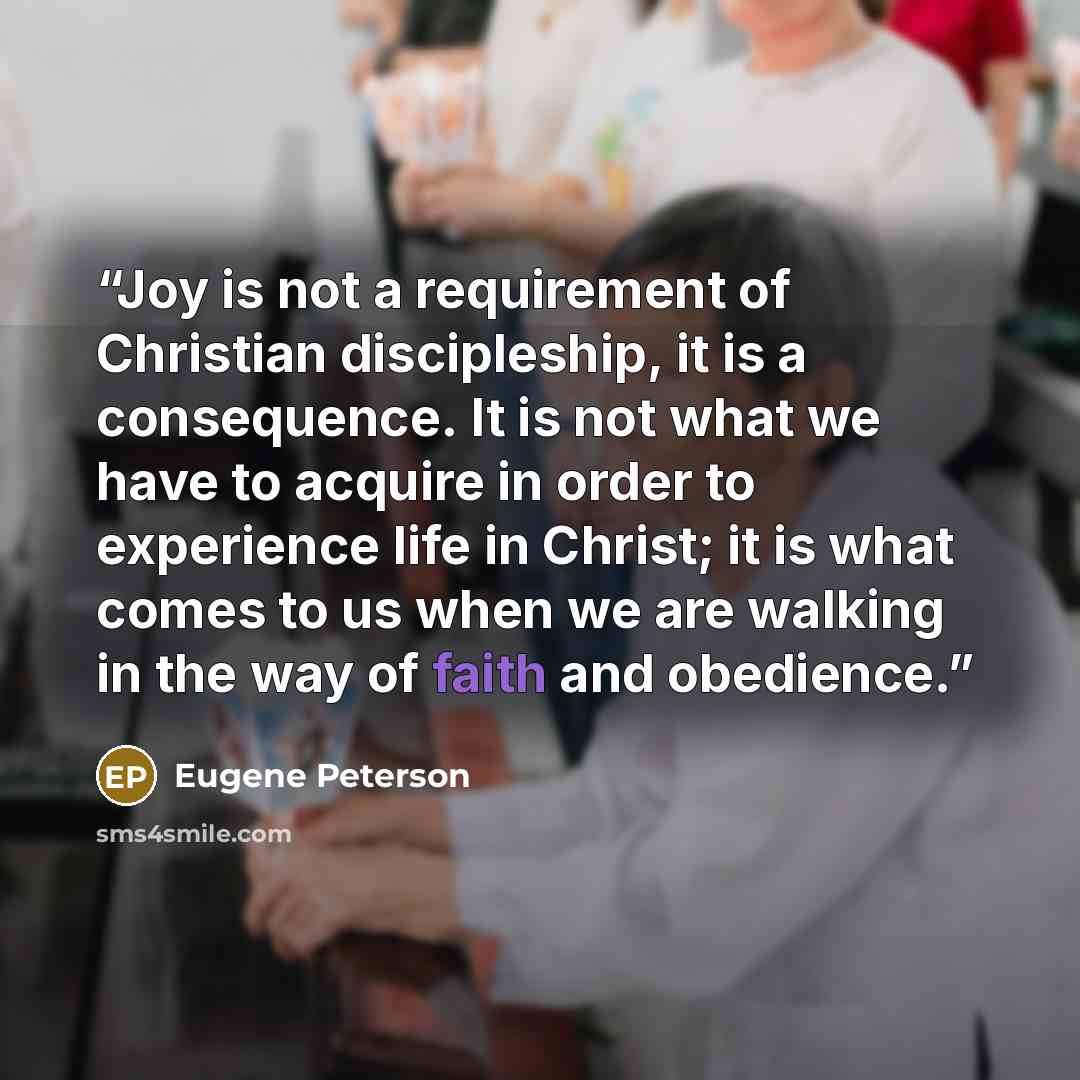 “Joy is not a requirement of Christian discipleship, it is a consequence. It is not what we have to acquire in order to experience life in Christ; it is what comes to us when we are walking in the way of faith and obedience.” quote by Eugene Peterson