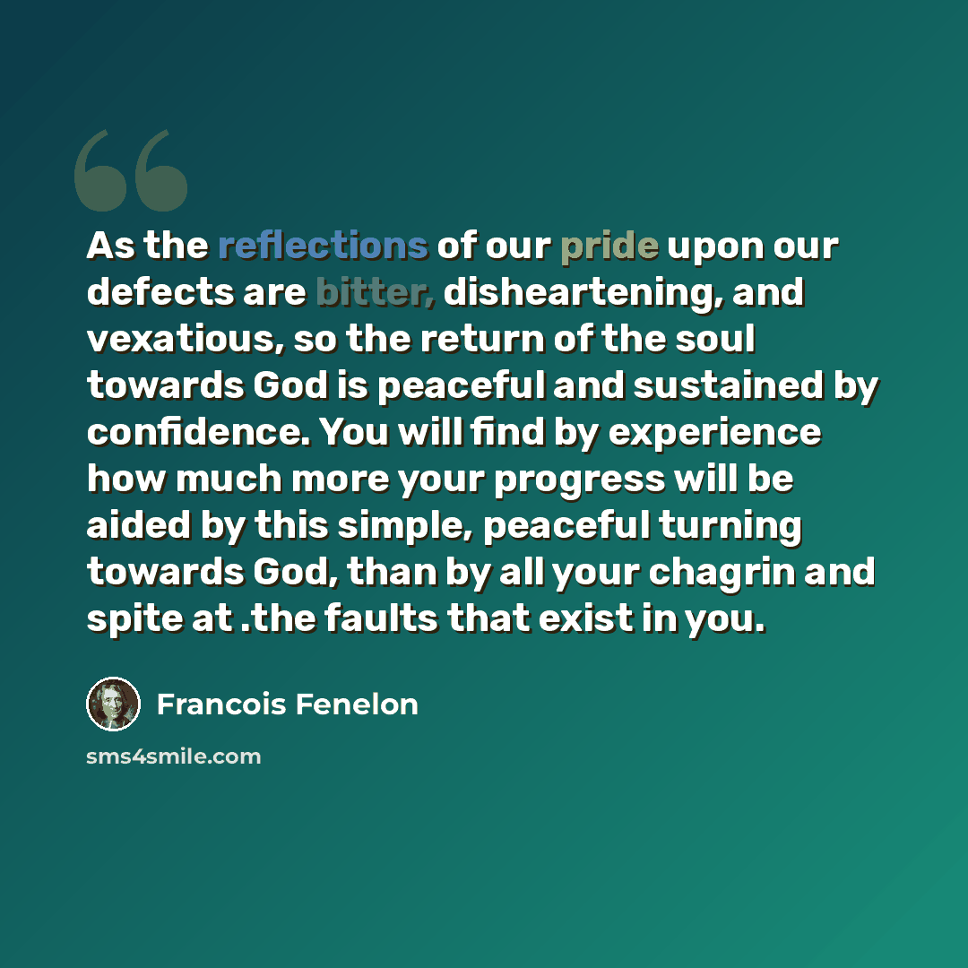 “As the reflections of our pride upon our defects are bitter, disheartening, and vexatious, so the return of the soul towards God is peaceful and sustained by confidence. You will find by experience how much more your progress will be aided by this simple, peaceful turning towards God, than by all…” quote by Francois Fenelon