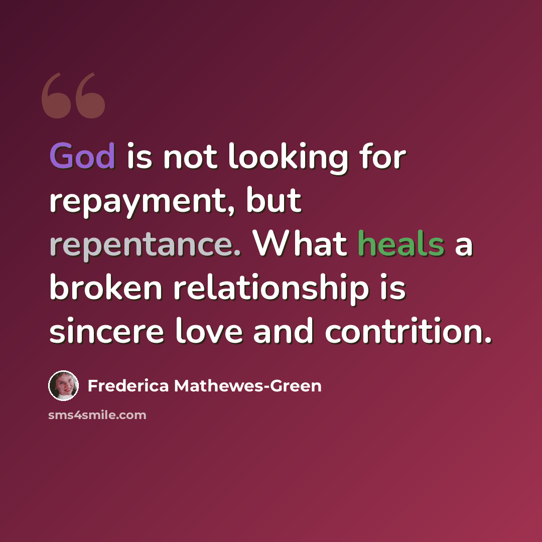 “God is not looking for repayment, but repentance. What heals a broken relationship is sincere love and contrition.” quote by Frederica Mathewes-Green