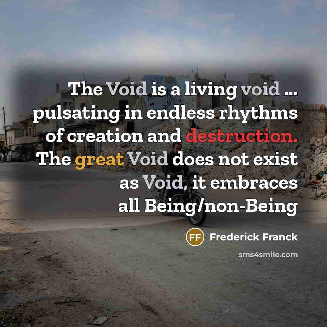 “The Void is a living void ... pulsating in endless rhythms of creation and destruction. The great Void does not exist as Void, it embraces all Being/non-Being” quote by Frederick Franck