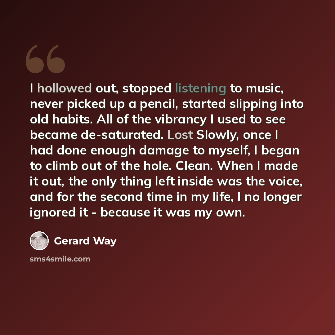 “I hollowed out, stopped listening to music, never picked up a pencil, started slipping into old habits. All of the vibrancy I used to see became de-saturated. Lost Slowly, once I had done enough damage to myself, I began to climb out of the hole. Clean. When I made it out, the only thing left…” quote by Gerard Way