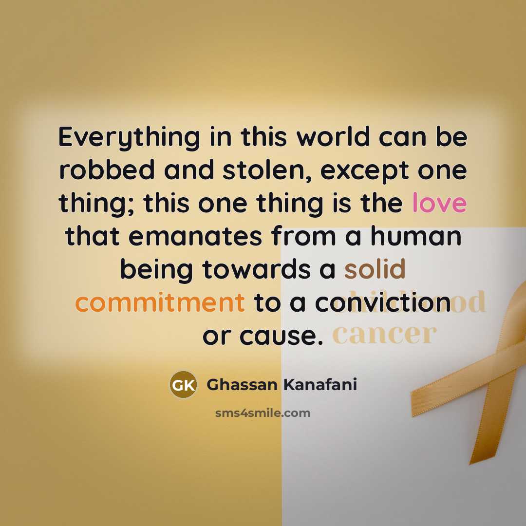 “Everything in this world can be robbed and stolen, except one thing; this one thing is the love that emanates from a human being towards a solid commitment to a conviction or cause.” quote by Ghassan Kanafani